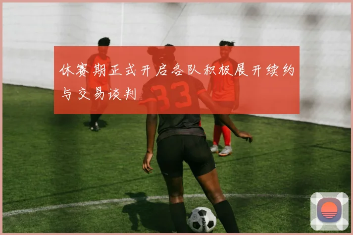 休赛期正式开启各队积极展开续约与交易谈判