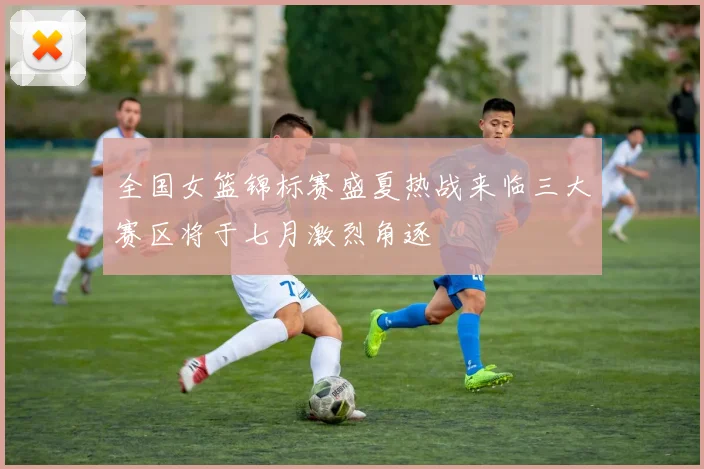 全国女篮锦标赛盛夏热战来临三大赛区将于七月激烈角逐