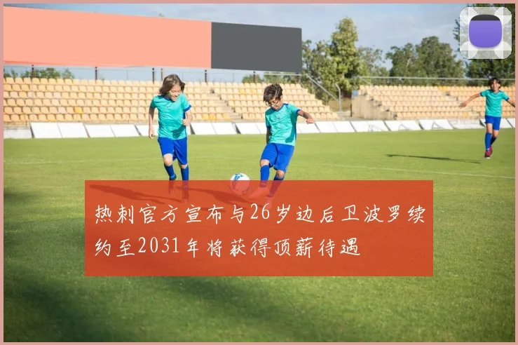 热刺官方宣布与26岁边后卫波罗续约至2031年将获得顶薪待遇