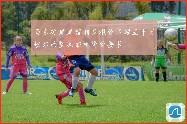 马竞对库库雷利亚报价不超五千万切尔西坚决拒绝降价要求