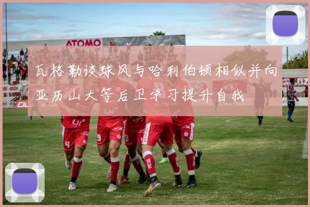 瓦格勒谈球风与哈利伯顿相似并向亚历山大等后卫学习提升自我