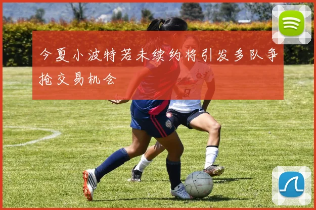 今夏小波特若未续约将引发多队争抢交易机会