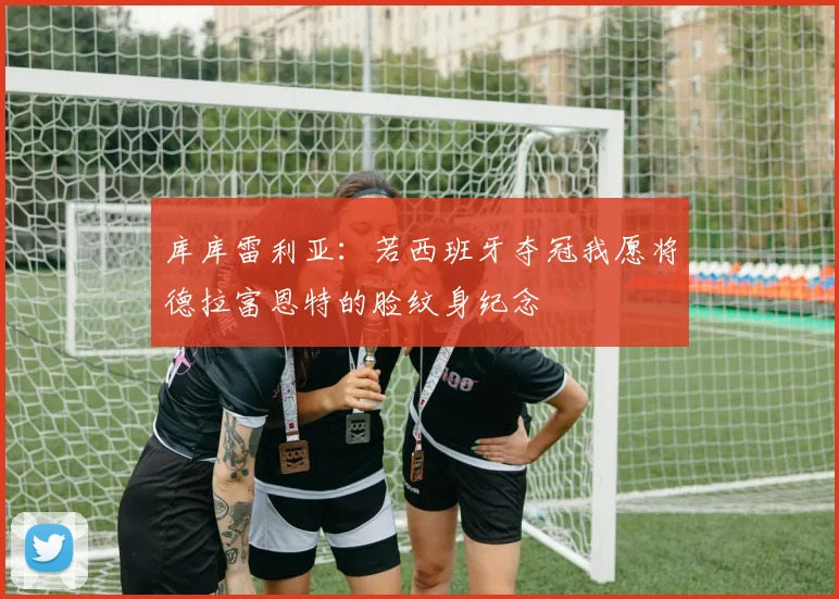 库库雷利亚：若西班牙夺冠我愿将德拉富恩特的脸纹身纪念