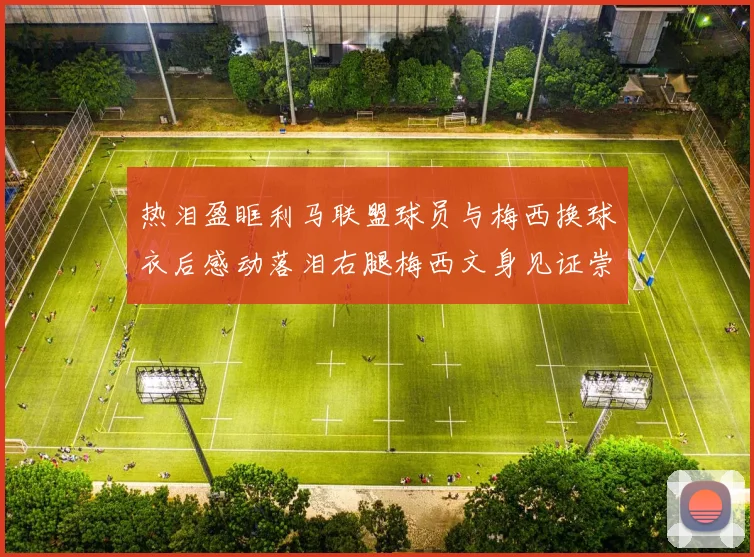 热泪盈眶利马联盟球员与梅西换球衣后感动落泪右腿梅西文身见证崇拜之情