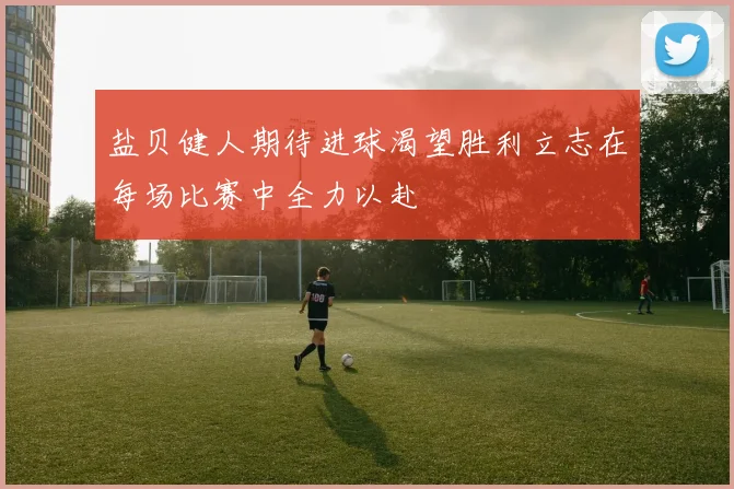 盐贝健人期待进球渴望胜利立志在每场比赛中全力以赴