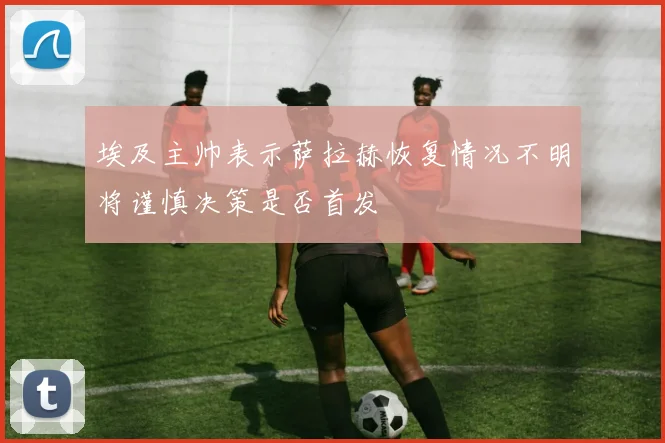埃及主帅表示萨拉赫恢复情况不明将谨慎决策是否首发