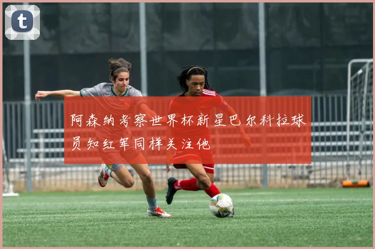 阿森纳考察世界杯新星巴尔科拉球员知红军同样关注他