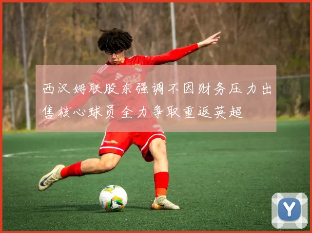 西汉姆联股东强调不因财务压力出售核心球员全力争取重返英超