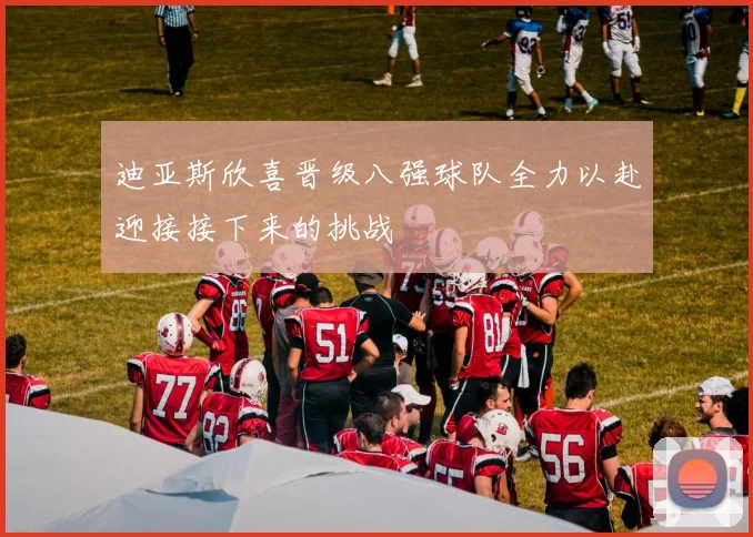 迪亚斯欣喜晋级八强球队全力以赴迎接接下来的挑战