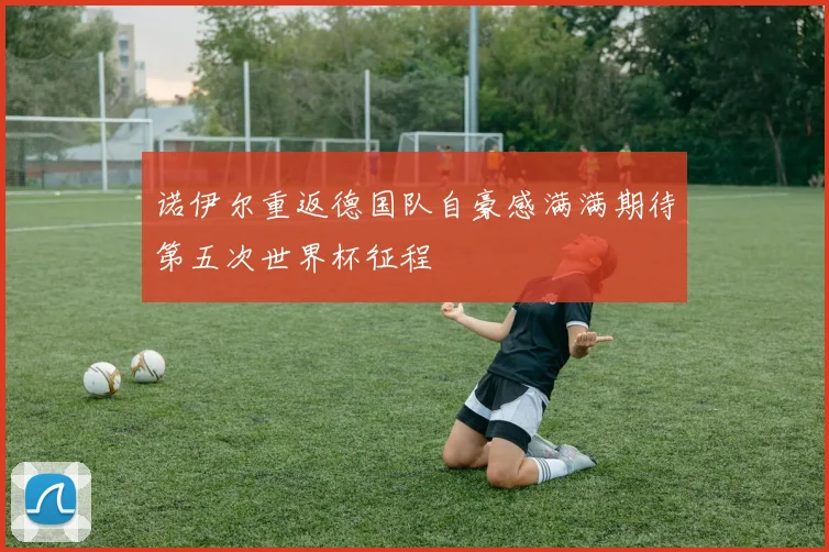 诺伊尔重返德国队自豪感满满期待第五次世界杯征程